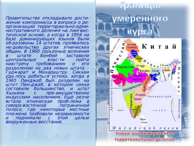  Правительство откладывало дости-жение компромисса в вопросе о ре-организации территориально-адми-нистративного деления на лингвис-тической основе, а когда в 1956 на базе доминирующих языков были об-разованы 14 штатов, проявилось не-довольство других этнических общин. В 1960 серьезные волнения в штате Бомбей заставили центральные влас-ти пойти навстречу требованиям о его разделении на два новых штата – Гуджарат и Махараштру. Сикхам уда-лось добиться успеха, когда в 1965 Пенджаб был разделен на штат Пен-джаб, в котором сикхи составили большинство, и штат Харьяна с пре-имущественно индусским населением. Еще резче встала этническая проб-лема в северо-восточной пограничной полосе, где некоторые местные пле-мена требовали независимости и поднимали с этой целью вооруженные восстания. 