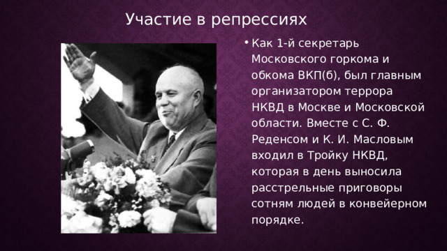 Участие в репрессиях Как 1-й секретарь Московского горкома и обкома ВКП(б), был главным организатором террора НКВД в Москве и Московской области. Вместе с С. Ф. Реденсом и К. И. Масловым входил в Тройку НКВД, которая в день выносила расстрельные приговоры сотням людей в конвейерном порядке.  