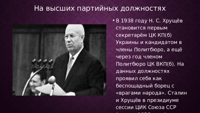 На высших партийных должностях В 1938 году Н. С. Хрущёв становится первым секретарём ЦК КП(б) Украины и кандидатом в члены Политбюро, а ещё через год членом Политбюро ЦК ВКП(б). На данных должностях проявил себя как беспощадный борец с «врагами народа». Сталин и Хрущёв в президиуме сессии ЦИК Союза ССР (январь 1936 года)  