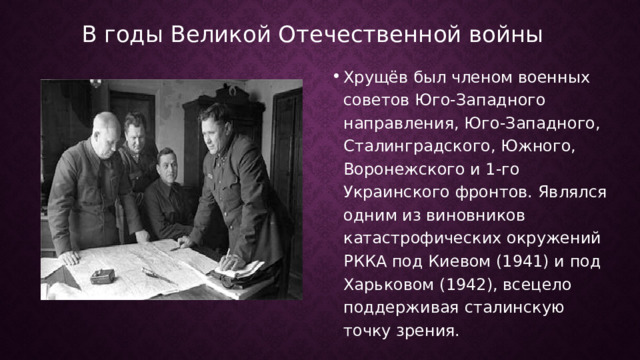 В годы Великой Отечественной войны Хрущёв был членом военных советов Юго-Западного направления, Юго-Западного, Сталинградского, Южного, Воронежского и 1-го Украинского фронтов. Являлся одним из виновников катастрофических окружений РККА под Киевом (1941) и под Харьковом (1942), всецело поддерживая сталинскую точку зрения.  