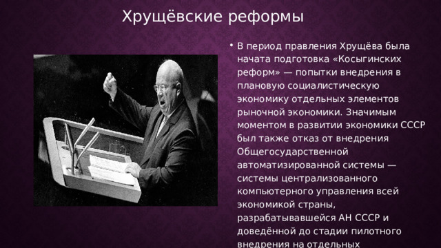 Хрущёвские реформы В период правления Хрущёва была начата подготовка «Косыгинских реформ» — попытки внедрения в плановую социалистическую экономику отдельных элементов рыночной экономики. Значимым моментом в развитии экономики СССР был также отказ от внедрения Общегосударственной автоматизированной системы — системы централизованного компьютерного управления всей экономикой страны, разрабатывавшейся АН СССР и доведённой до стадии пилотного внедрения на отдельных предприятиях. 