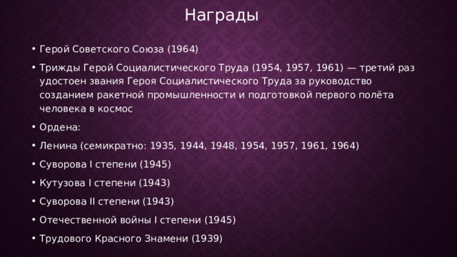 Награды   Герой Советского Союза (1964) Трижды Герой Социалистического Труда (1954, 1957, 1961) — третий раз удостоен звания Героя Социалистического Труда за руководство созданием ракетной промышленности и подготовкой первого полёта человека в космос Ордена: Ленина (семикратно: 1935, 1944, 1948, 1954, 1957, 1961, 1964) Суворова I степени (1945) Кутузова I степени (1943) Суворова II степени (1943) Отечественной войны I степени (1945) Трудового Красного Знамени (1939) 