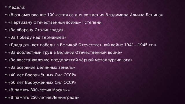 Медали: «В ознаменование 100-летия со дня рождения Владимира Ильича Ленина» «Партизану Отечественной войны» I степени, «За оборону Сталинграда» «За Победу над Германией» «Двадцать лет победы в Великой Отечественной войне 1941—1945 гг.» «За доблестный труд в Великой Отечественной войне» «За восстановление предприятий чёрной металлургии юга» «За освоение целинных земель» «40 лет Вооружённых Сил СССР» «50 лет Вооружённых Сил СССР» «В память 800-летия Москвы» «В память 250-летия Ленинграда» 