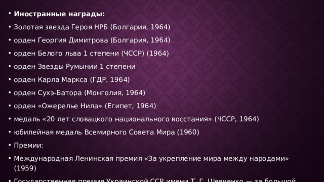 Иностранные награды: Золотая звезда Героя НРБ (Болгария, 1964) орден Георгия Димитрова (Болгария, 1964) орден Белого льва 1 степени (ЧССР) (1964) орден Звезды Румынии 1 степени орден Карла Маркса (ГДР, 1964) орден Сухэ-Батора (Монголия, 1964) орден «Ожерелье Нила» (Египет, 1964) медаль «20 лет словацкого национального восстания» (ЧССР, 1964) юбилейная медаль Всемирного Совета Мира (1960) Премии: Международная Ленинская премия «За укрепление мира между народами» (1959) Государственная премия Украинской ССР имени Т. Г. Шевченко — за большой вклад в развитие украинской советской социалистической культуры 