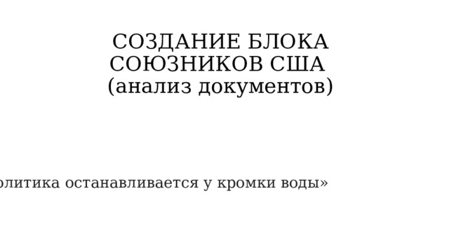 СОЗДАНИЕ БЛОКА СОЮЗНИКОВ США  (анализ документов) «Политика останавливается у кромки воды» 