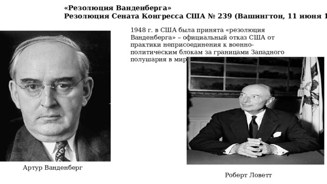 «Резолюция Ванденберга» Резолюция Сената Конгресса США № 239 (Вашингтон, 11 июня 1948 г.) 1948 г. в США была принята «резолюция Ванденберга» – официальный отказ США от практики неприсоединения к военно-политическим блокам за границами Западного полушария в мирное время. Артур Ванденберг Роберт Ловетт 