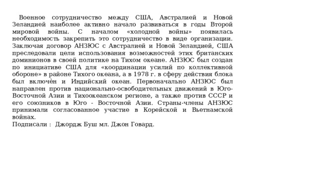  Военное сотрудничество между США, Австралией и Новой Зеландией наиболее активно начало развиваться в годы Второй мировой войны. С началом «холодной войны» появилась необходимость закрепить это сотрудничество в виде организации. Заключая договор АНЗЮС с Австралией и Новой Зеландией, США преследовали цели использования возможностей этих британских доминионов в своей политике на Тихом океане. АНЗЮС был создан по инициативе США для «координации усилий по коллективной обороне» в районе Тихого океана, а в 1978 г. в сферу действия блока был включѐн и Индийский океан. Первоначально АНЗЮС был направлен против национально-освободительных движений в Юго-Восточной Азии и Тихоокеанском регионе, а также против СССР и его союзников в Юго - Восточной Азии. Страны-члены АНЗЮС принимали согласованное участие в Корейской и Вьетнамской войнах. Подписали :   Джордж Буш мл. Джон Говард. 