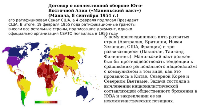 Договор о коллективной обороне Юго-Восточной Азии («Манильский пакт») (Манила, 8 сентября 1954 г.) его ратифицировал Сенат США, а 4 февраля подписал Президент США. В итоге, 19 февраля 1955 года ратификационные грамоты внесли все остальные страны, подписавшие документ, однако официально организация СЕАТО появилась в 1956 году К нему присоединились пять развитых стран (Австралия, Британия, Новая Зеландия, США, Франция) и три развивающиеся (Пакистан, Таиланд, Филиппины). Манильский пакт должен был бы противодействовать тенденции к сращиванию регионального национализма с коммунизмом в том виде, как это проявилось в Китае, Северной Корее и Северном Вьетнаме. Задача состояла в вычленении националистической составляющей общественного брожения в ЮВА и закреплении ее на некоммунистических позициях.    