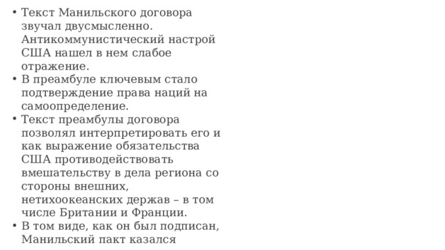 Текст Манильского договора звучал двусмысленно. Антикоммунистический настрой США нашел в нем слабое отражение. В преамбуле ключевым стало подтверждение права наций на самоопределение. Текст преамбулы договора позволял интерпретировать его и как выражение обязательства США противодействовать вмешательству в дела региона со стороны внешних, нетихоокеанских держав – в том числе Британии и Франции. В том виде, как он был подписан, Манильский пакт казался антикоммунистическим документом не более чем антиколониальным.    