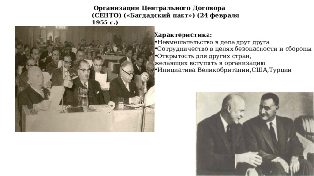  Организация Центрального Договора (СЕНТО) («Багдадский пакт») (24 февраля 1955 г.) Характеристика: Невмешательство в дела друг друга Сотрудничество в целях безопасности и обороны Открытость для других стран, желающих вступить в организацию Инициатива Великобритании,США,Турции 