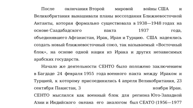 После окончания Второй мировой войны США и Великобритания вынашивали планы воссоздания Ближневосточной Антанты, которая формально существовала в 1938—1948 годах на основе Саадабадского пакта 1937 года, объединявшего Афганистан, Ирак, Иран и Турцию. США надеялись создать новый ближневосточный союз, так называемый «Восточный блок», на основе одной нации из Ирака и других независимых арабских государств. Начало же деятельности СЕНТО было положено заключением в Багдаде 24 февраля 1955 года военного пакта между Ираком и Турцией, к которому присоединились 4 апреля Великобритания, 23 сентября Пакистан, 3 ноября Иран.  СЕНТО мыслился как военный блок для региона Юго-Западной Азии и Индийского океана его аналогом был СЕАТО (1956—1977 годы) — военный блок для региона Юго-Восточной Азии и Тихого океана Участники СЕНТО регулярно проводили военно-морские, военно-воздушные и сухопутные манёвры. 