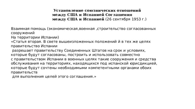  Установление союзнических отношений между США и Испанией Соглашения между США и Испанией (26 сентября 1953 г.) Взаимная помощь (экономическая,военная ,строительство согласованных сооружений На территории Испании) «Статья вторая. В свете вышеизложенных положений й в тех же целях правительство Испании  разрешает правительству Соединенных Штатов на срок и условиях, которые будут согласованы, построить и использовать совместно с правительством Испании в военных целях такие сооружения и средства обслуживания на территориях, находящихся под испанской юрисдикцией, которые будут сочтены необходимыми компетентными органами обоих правительств  для выполнения целей этого соглашения.» 