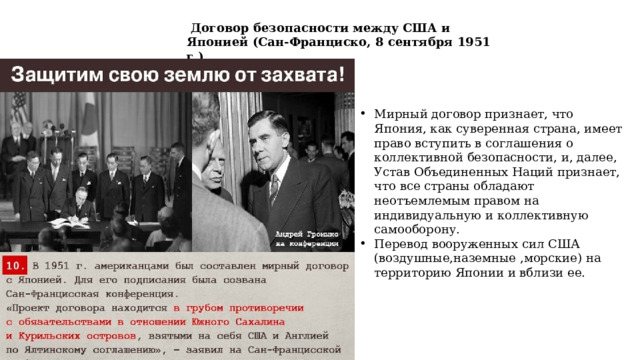  Договор безопасности между США и Японией (Сан-Франциско, 8 сентября 1951 г.) Мирный договор признает, что Япония, как суверенная страна, имеет право вступить в соглашения о коллективной безопасности, и, далее, Устав Объединенных Наций признает, что все страны обладают неотъемлемым правом на индивидуальную и коллективную самооборону. Перевод вооруженных сил США (воздушные,наземные ,морские) на территорию Японии и вблизи ее. 