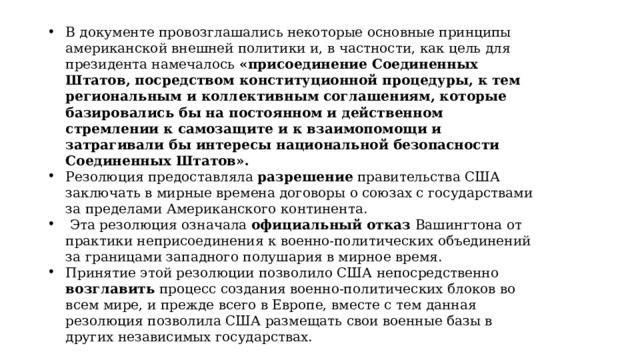 В документе провозглашались некоторые основные принципы американской внешней политики и, в частности, как цель для президента намечалось «присоединение Соединенных Штатов, посредством конституционной процедуры, к тем региональным и коллективным соглашениям, которые базировались бы на постоянном и действенном стремлении к самозащите и к взаимопомощи и затрагивали бы интересы национальной безопасности Соединенных Штатов». Резолюция предоставляла разрешение правительства США заключать в мирные времена договоры о союзах с государствами за пределами Американского континента.  Эта резолюция означала официальный отказ  Вашингтона от практики неприсоединения к военно-политических объединений за границами западного полушария в мирное время. Принятие этой резолюции позволило США непосредственно возглавить процесс создания военно-политических блоков во всем мире, и прежде всего в Европе, вместе с тем данная резолюция позволила США размещать свои военные базы в других независимых государствах. 