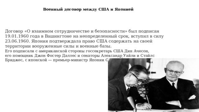 Военный договор между США и Японией Договор «О взаимном сотрудничестве и безопасности» был подписан 19.01.1960 года в Вашингтоне на неопределенный срок, вступил в силу 23.06.1960. Япония подтверждала право США содержать на своей территории вооруженные силы и военные базы. Его подписали с американской стороны госсекретарь США Дин Ачесон, его помощник Джон Фостер Даллес и сенаторы Александр Уайли и Стайлс Бриджес, с японской — премьер-министр Японии Сигэру Ёсида. 