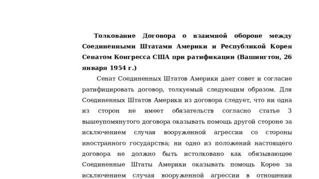Толкование Договора о взаимной обороне между Соединенными Штатами Америки и Республикой Корея Сенатом Конгресса США при ратификации (Вашингтон, 26 января 1954 г.)  Сенат Соединенных Штатов Америки дает совет и согласие ратифицировать договор, толкуемый следующим образом. Для Соединенных Штатов Америки из договора следует, что ни одна из сторон не имеет обязательств согласно статье 3 вышеупомянутого договора оказывать помощь другой стороне за исключением случая вооруженной агрессии со стороны иностранного государства; ни одно из положений настоящего договора не должно быть истолковано как обязывающее Соединенные Штаты Америки оказывать помощь Корее за исключением случая вооруженной агрессии в отношении территории, которая рассматривается Соединенными Штатами как находящаяся под законным управлением Республики Корея. 