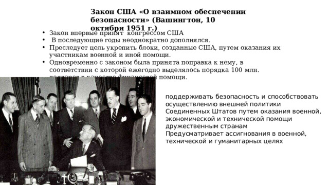Закон США «О взаимном обеспечении безопасности» (Вашингтон, 10 октября 1951 г.) Закон впервые принят конгрессом США  В последующие годы неоднократно дополнялся. Преследует цель укрепить блоки, созданные США, путем оказания их участникам военной и иной помощи. Одновременно с законом была принята поправка к нему, в соответствии с которой ежегодно выделялось порядка 100 млн. долларов в качестве финансовой помощи. поддерживать безопасность и способствовать осуществлению внешней политики Соединенных Штатов путем оказания военной, экономической и технической помощи дружественным странам Предусматривает ассигнования в военной, технической и гуманитарных целях 