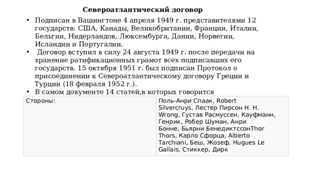 Североатлантический договор Подписан в Вашингтоне 4 апреля 1949 г. представителями 12 государств: США, Канады, Великобритании, Франции, Италии, Бельгии, Нидерландов, Люксембурга, Дании, Норвегии, Исландии и Португалии.  Договор вступил в силу 24 августа 1949 г. после передачи на хранение ратификационных грамот всех подписавших его государств. 15 октября 1951 г. был подписан Протокол о присоединении к Североатлантическому договору Греции и Турции (18 февраля 1952 г.). В самом документе 14 статей,в которых говорится о :сотрудничестве,взаимовыручке,взаимоуважении Стороны: Поль-Анри Спаак,  Robert Silvercruys ,   Лестер Пирсон  H. H. Wrong ,   Густав Расмуссен ,  Кауфманн, Генрик, Робер Шуман, Анри Бонне,   Бьярни Бенедиктссон Thor Thors ,   Карло Сфорца,  Alberto Tarchiani,  Беш, Жозеф,  Hugues Le Gallais ,   Стиккер, Дирк 