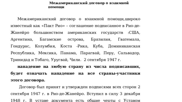  Межамериканский договор о взаимной помощи  Межамериканский договор о взаимной помощи,широко известный как «Пакт Рио» – соглашение подписанное в Рио-де-Жанейро большинством американских государств :США, Аргентина, Багамские острова, Бразилия, Гватемала, Гондурас, Колумбия, Коста -Рика, Куба, Доминиканская Республика, Мексика, Панама, Парагвай, Перу, Сальвадор, Тринидад и Тобаго, Уругвай, Чили. 2 сентября 1947 г. нападение на любую страну из числа подписавших, будет означать нападение на все страны-участники этого договора.  Договор был принят и утвержден подписями всех сторон 2 сентября 1947 г. в Рио-де-Жанейро. Вступил в силу 3 декабря 1948 г. В уставе документа есть общие черты с Уставом Североатлантического договора,а именно взаимопомощь. 