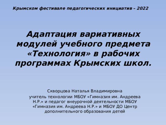 Крымском фестивале педагогических инициатив – 2022 Адаптация вариативных модулей учебного предмета «Технология» в рабочих программах Крымских школ. Скворцова Наталья Владимировна учитель технологии МБОУ «Гимназия им. Андреева Н.Р.» и педагог внеурочной деятельности МБОУ «Гимназия им. Андреева Н.Р.» и МБОУ ДО Центр дополнительного образования детей 