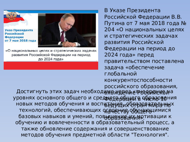 В Указе Президента Российской Федерации В.В. Путина от 7 мая 2018 года № 204 «О национальных целях и стратегических задачах развития Российской Федерации на период до 2024 года» перед правительством поставлена задача «обеспечение глобальной конкурентоспособности российского образования, вхождение Российской Федерации в число 10 ведущих стран мира по качеству общего образования». Достигнуть этих задач необходимо через «внедрение на уровнях основного общего и среднего общего образования новых методов обучения и воспитания, образовательных технологий, обеспечивающих освоение обучающимися базовых навыков и умений, повышение их мотивации к обучению и вовлеченности в образовательный процесс, а также обновление содержания и совершенствование методов обучения предметной области 