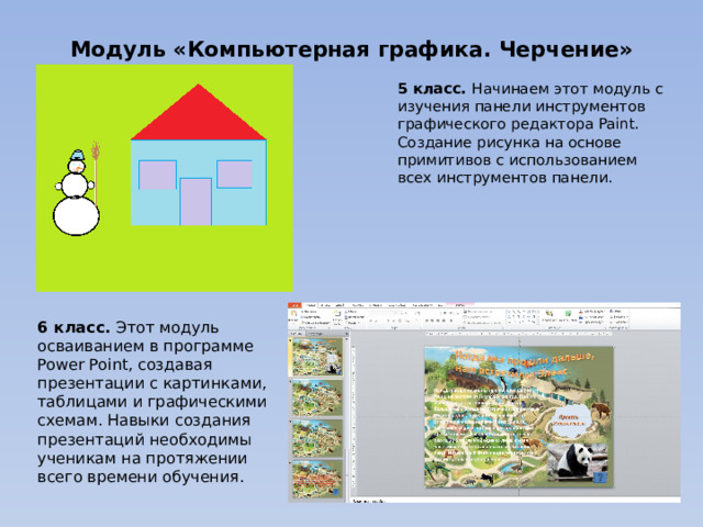 Модуль «Компьютерная графика. Черчение» 5 класс. Начинаем этот модуль с изучения панели инструментов графического редактора Paint. Создание рисунка на основе примитивов с использованием всех инструментов панели. 6 класс. Этот модуль осваиванием в программе Power Point, создавая презентации с картинками, таблицами и графическими схемам. Навыки создания презентаций необходимы ученикам на протяжении всего времени обучения. 