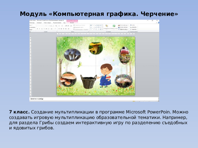 Модуль «Компьютерная графика. Черчение» 7 класс. Создание мультипликации в программе Microsoft PowerPoin. Можно создавать игровую мультипликацию образовательной тематики. Например, для раздела Грибы создаем интерактивную игру по разделению съедобных и ядовитых грибов. 