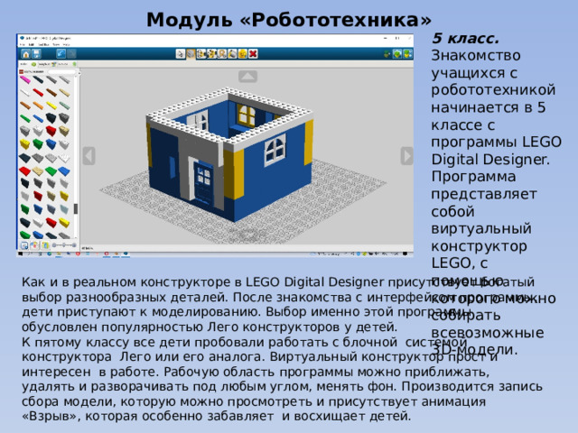 Модуль «Робототехника» 5 класс. Знакомство учащихся с робототехникой начинается в 5 классе с программы LEGO Digital Designer. Программа представляет собой виртуальный конструктор LEGO, с помощью которого можно собирать всевозможные 3D-модели. Как и в реальном конструкторе в LEGO Digital Designer присутствует богатый выбор разнообразных деталей. После знакомства с интерфейсом программы, дети приступают к моделированию. Выбор именно этой программы обусловлен популярностью Лего конструкторов у детей. К пятому классу все дети пробовали работать с блочной системой конструктора Лего или его аналога. Виртуальный конструктор прост и интересен в работе. Рабочую область программы можно приближать, удалять и разворачивать под любым углом, менять фон. Производится запись сбора модели, которую можно просмотреть и присутствует анимация «Взрыв», которая особенно забавляет и восхищает детей. 