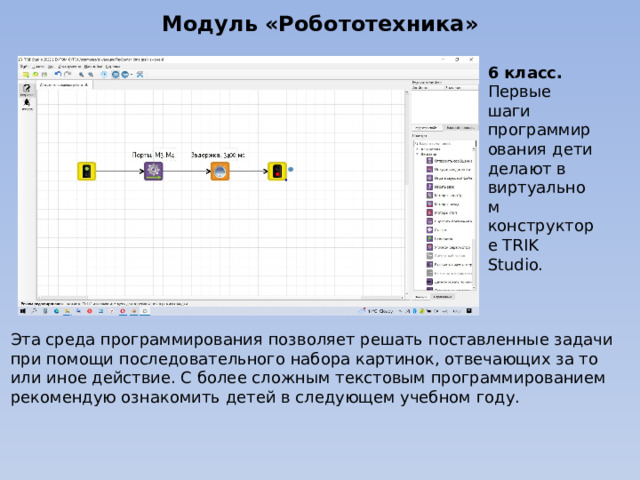 Модуль «Робототехника» 6 класс. Первые шаги программирования дети делают в виртуальном конструкторе TRIK Studio. Эта среда программирования позволяет решать поставленные задачи при помощи последовательного набора картинок, отвечающих за то или иное действие. С более сложным текстовым программированием рекомендую ознакомить детей в следующем учебном году. 