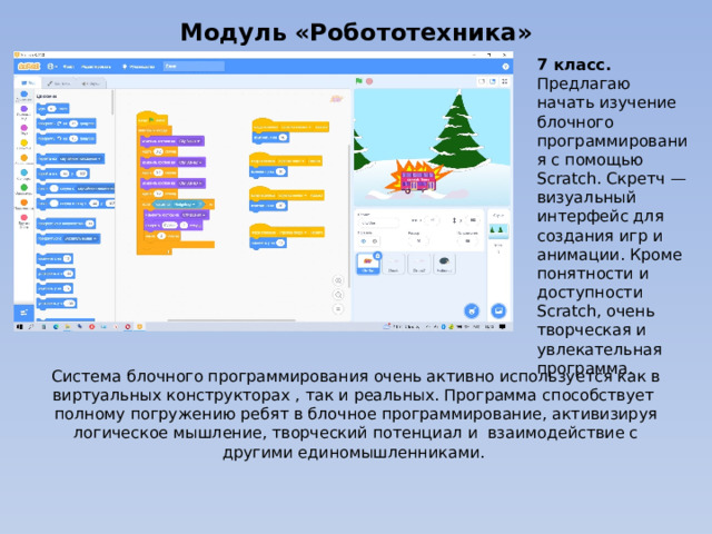 Модуль «Робототехника» 7 класс. Предлагаю начать изучение блочного программирования с помощью Scratch. Скретч — визуальный интерфейс для создания игр и анимации. Кроме понятности и доступности Scratch, очень творческая и увлекательная программа. Система блочного программирования очень активно используется как в виртуальных конструкторах , так и реальных. Программа способствует полному погружению ребят в блочное программирование, активизируя логическое мышление, творческий потенциал и взаимодействие с другими единомышленниками. 