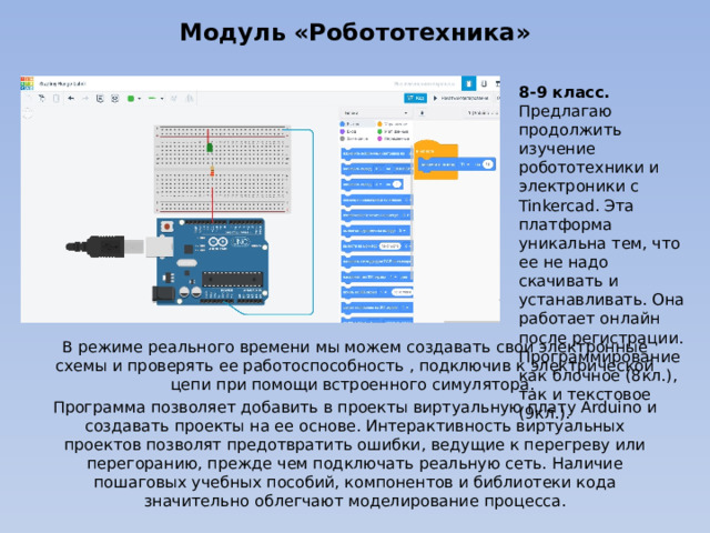 Модуль «Робототехника» 8-9 класс. Предлагаю продолжить изучение робототехники и электроники с Tinkercad. Эта платформа уникальна тем, что ее не надо скачивать и устанавливать. Она работает онлайн после регистрации. Программирование как блочное (8кл.), так и текстовое (9кл.). В режиме реального времени мы можем создавать свои электронные схемы и проверять ее работоспособность , подключив к электрической цепи при помощи встроенного симулятора. Программа позволяет добавить в проекты виртуальную плату Arduino и создавать проекты на ее основе. Интерактивность виртуальных проектов позволят предотвратить ошибки, ведущие к перегреву или перегоранию, прежде чем подключать реальную сеть. Наличие пошаговых учебных пособий, компонентов и библиотеки кода значительно облегчают моделирование процесса. 