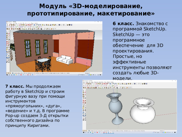 Модуль «ЗD-моделирование, прототипирование, макетирование» 6 класс. Знакомство с программой SketchUp. SketchUp — это программное обеспечение для 3D проектирования. Простые, но эффективные инструменты позволяют создать любые 3D-модели. 7 класс. Мы продолжаем работу в SketchUp и строим фигурную вазу при помощи инструментов «прямоугольник», «дуга», «ведение» и т.д. В программе Рop-up создаем 3-Д открытки собственного дизайна по принципу Киригами. 