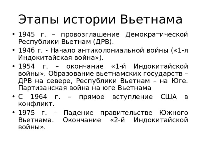 Этапы истории Вьетнама 1945 г. – провозглашение Демократической Республики Вьетнам (ДРВ). 1946 г. - Начало антиколониальной войны («1-я Индокитайская война»). 1954 г. – окончание «1-й Индокитайской войны». Образование вьетнамских государств – ДРВ на севере, Республики Вьетнам – на Юге. Партизанская война на юге Вьетнама С 1964 г. – прямое вступление США в конфликт. 1975 г. – Падение правительстве Южного Вьетнама. Окончание «2-й Индокитайской войны».    