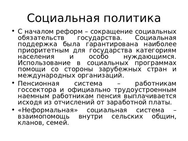 Социальная политика С началом реформ – сокращение социальных обязательств государства. Социальная поддержка была гарантирована наиболее приоритетным для государства категориям населения и особо нуждающимся. Использование в социальных программах помощи со стороны зарубежных стран и международных организаций. Пенсионная система – работникам госсектора и официально трудоустроенным наемным работникам пенсия выплачивается исходя из отчислений от заработной платы. «Неформальная» социальная система – взаимопомощь внутри сельских общин, кланов, семей. 