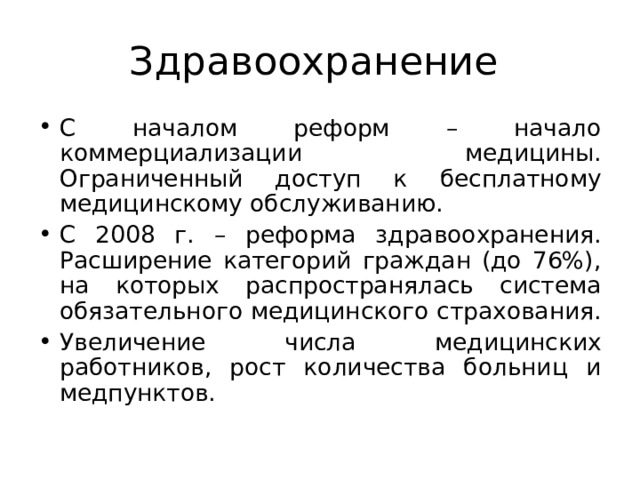 Здравоохранение С началом реформ – начало коммерциализации медицины. Ограниченный доступ к бесплатному медицинскому обслуживанию. С 2008 г. – реформа здравоохранения. Расширение категорий граждан (до 76%), на которых распространялась система обязательного медицинского страхования. Увеличение числа медицинских работников, рост количества больниц и медпунктов.   