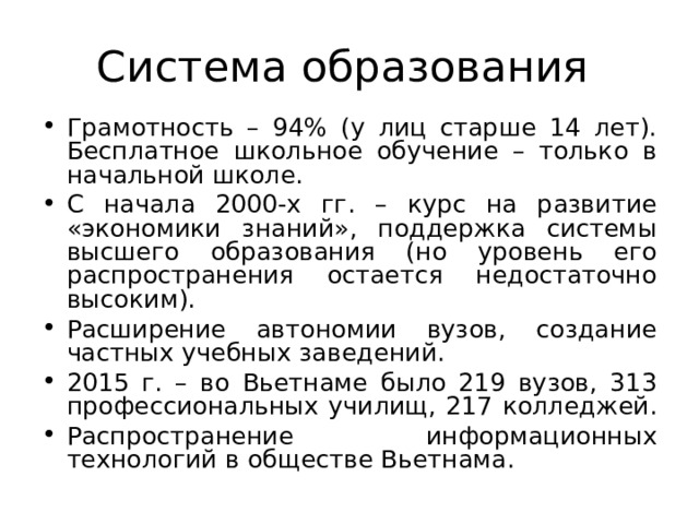 Система образования Грамотность – 94% (у лиц старше 14 лет). Бесплатное школьное обучение – только в начальной школе. С начала 2000-х гг. – курс на развитие «экономики знаний», поддержка системы высшего образования (но уровень его распространения остается недостаточно высоким). Расширение автономии вузов, создание частных учебных заведений. 2015 г. – во Вьетнаме было 219 вузов, 313 профессиональных училищ, 217 колледжей. Распространение информационных технологий в обществе Вьетнама. 