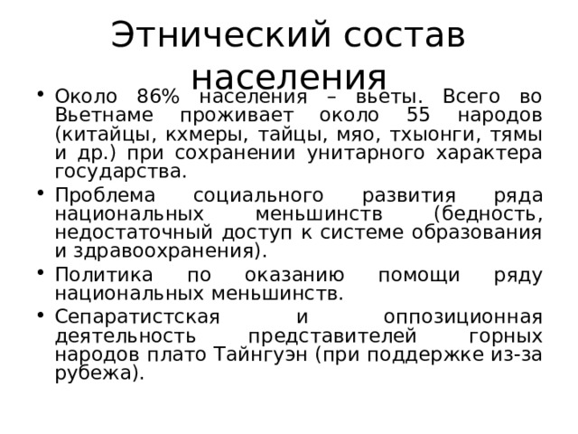 Этнический состав населения Около 86% населения – вьеты. Всего во Вьетнаме проживает около 55 народов (китайцы, кхмеры, тайцы, мяо, тхыонги, тямы и др.) при сохранении унитарного характера государства. Проблема социального развития ряда национальных меньшинств (бедность, недостаточный доступ к системе образования и здравоохранения). Политика по оказанию помощи ряду национальных меньшинств. Сепаратистская и оппозиционная деятельность представителей горных народов плато Тайнгуэн (при поддержке из-за рубежа).  