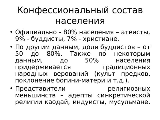 Конфессиональный состав населения Официально - 80% населения – атеисты, 9% - буддисты, 7% - христиане. По другим данным, доля буддистов – от 50 до 80%. Также по некоторым данным, до 50% населения придерживается традиционных народных верований (культ предков, поклонение богини-матери и т.д.). Представители религиозных меньшинств – адепты синкретической религии каодай, индуисты, мусульмане.  