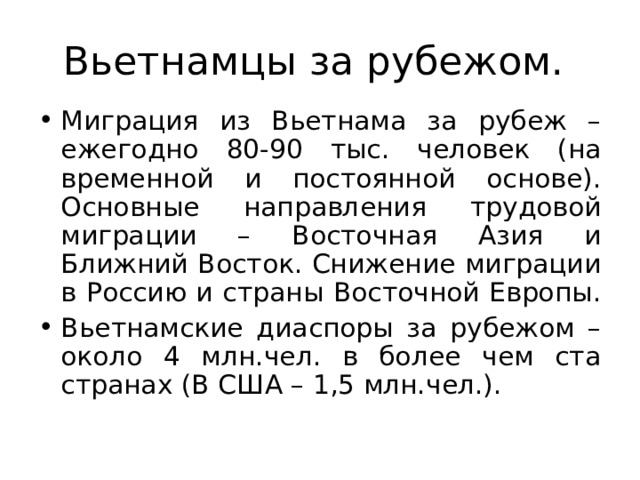 Вьетнамцы за рубежом. Миграция из Вьетнама за рубеж – ежегодно 80-90 тыс. человек (на временной и постоянной основе). Основные направления трудовой миграции – Восточная Азия и Ближний Восток. Снижение миграции в Россию и страны Восточной Европы. Вьетнамские диаспоры за рубежом – около 4 млн.чел. в более чем ста странах (В США – 1,5 млн.чел.). 