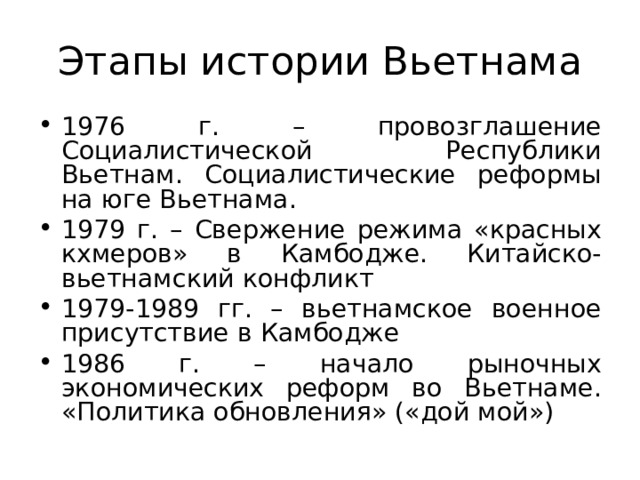 Этапы истории Вьетнама 1976 г. – провозглашение Социалистической Республики Вьетнам. Социалистические реформы на юге Вьетнама. 1979 г. – Свержение режима «красных кхмеров» в Камбодже. Китайско-вьетнамский конфликт 1979-1989 гг. – вьетнамское военное присутствие в Камбодже 1986 г. – начало рыночных экономических реформ во Вьетнаме. «Политика обновления» («дой мой»)  