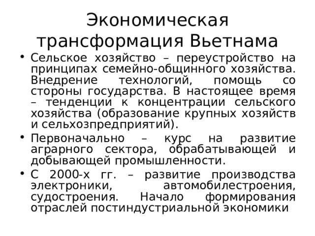 Экономическая трансформация Вьетнама Сельское хозяйство – переустройство на принципах семейно-общинного хозяйства. Внедрение технологий, помощь со стороны государства. В настоящее время – тенденции к концентрации сельского хозяйства (образование крупных хозяйств и сельхозпредприятий). Первоначально – курс на развитие аграрного сектора, обрабатывающей и добывающей промышленности. С 2000-х гг. – развитие производства электроники, автомобилестроения, судостроения. Начало формирования отраслей постиндустриальной экономики 