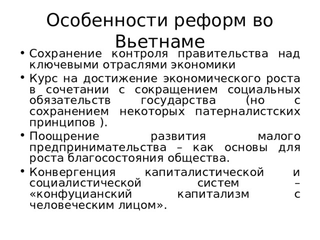 Особенности реформ во Вьетнаме Сохранение контроля правительства над ключевыми отраслями экономики Курс на достижение экономического роста в сочетании с сокращением социальных обязательств государства (но с сохранением некоторых патерналистских принципов ). Поощрение развития малого предпринимательства – как основы для роста благосостояния общества. Конвергенция капиталистической и социалистической систем – «конфуцианский капитализм с человеческим лицом».  
