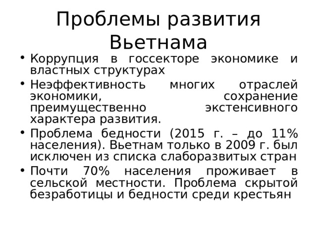 Проблемы развития Вьетнама Коррупция в госсекторе экономике и властных структурах Неэффективность многих отраслей экономики, сохранение преимущественно экстенсивного характера развития. Проблема бедности (2015 г. – до 11% населения). Вьетнам только в 2009 г. был исключен из списка слаборазвитых стран Почти 70% населения проживает в сельской местности. Проблема скрытой безработицы и бедности среди крестьян 