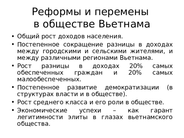 Реформы и перемены  в обществе Вьетнама Общий рост доходов населения. Постепенное сокращение разницы в доходах между городскими и сельскими жителями, и между различными регионами Вьетнама. Рост разницы в доходах 20% самых обеспеченных граждан и 20% самых малообеспеченных. Постепенное развитие демократизации (в структурах власти и в обществе). Рост среднего класса и его роли в обществе. Экономические успехи – как гарант легитимности элиты в глазах вьетнамского общества.   
