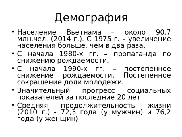 Демография Население Вьетнама – около 90,7 млн.чел. (2014 г.). С 1975 г. – увеличение населения больше, чем в два раза. С начала 1980-х гг. – пропаганда по снижению рождаемости. С начала 1990-х гг. – постепенное снижение рождаемости. Постепенное сокращение доли молодежи. Значительный прогресс социальных показателей за последние 20 лет Средняя продолжительность жизни (2010 г.) - 72,3 года (у мужчин) и 76,2 года (у женщин) 