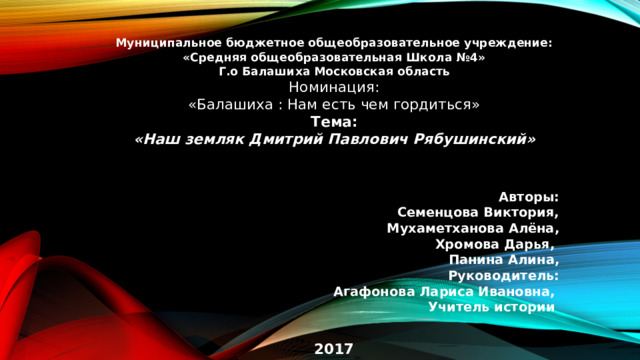 Муниципальное бюджетное общеобразовательное учреждение: «Средняя общеобразовательная Школа №4» Г.о Балашиха Московская область Номинация: «Балашиха : Нам есть чем гордиться» Тема: «Наш земляк Дмитрий Павлович Рябушинский»    Авторы: Семенцова Виктория, Мухаметханова Алёна, Хромова Дарья, Панина Алина, Руководитель: Агафонова Лариса Ивановна, Учитель истории   2017  