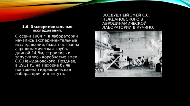 воздушный змей С.С. Неждановского в аэродинамической ЛАБОРАТОРИИ в Кучино. 1.6. Экспериментальные исследования. С осени 1904 г. в лаборатории начались экспериментальные исследования, была построена аэродинамическая труба, длиной 14,5м, строились и запускались коробчатые змеи С.С.Неждановского. Позднее, в 1911 г., на Пехорке была построена гидравлическая лаборатория института. 