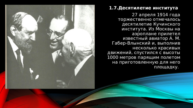 1.7.Десятилетие института 27 апреля 1914 года торжественно отмечалось десятилетие Кучинского института. Из Москвы на аэроплане прилетел известный авиатор А. М. Габер-Влынский и, выполнив несколько красивых движений, спустился с высоты 1000 метров парящим полетом на приготовленную для него площадку. 