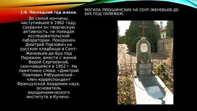 Могила Рябушинских на Сент-Женевьев-де-Буа под Парижем. 1.9. Последний год жизни. До самой кончины, наступившей в 1962 году, сохранял он творческую активность, не покидая исследовательской лаборатории. Похоронен Дмитрий Павлович на русском кладбище в Сент-Женевьев-де-Буа под Парижем, вместе с женой Верой Сергеевной, скончавшейся в 1952 г. На памятнике слова: «Дмитрий Павлович Рябушинский - член-корреспондент Французской Академии наук, основатель аэродинамического института в Кучино. 