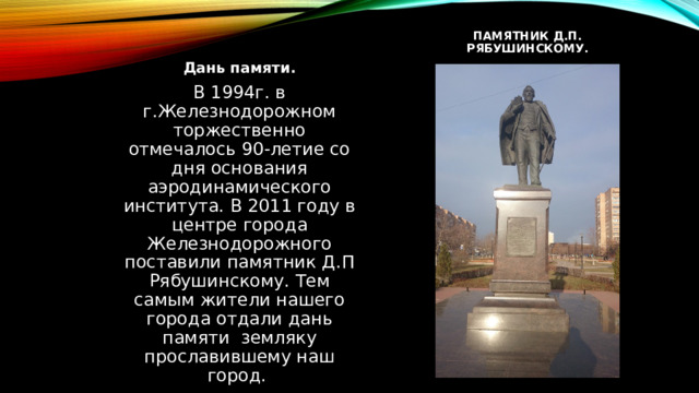 Памятник д.п. рябушинскому. Дань памяти. В 1994г. в г.Железнодорожном торжественно отмечалось 90-летие со дня основания аэродинамического института. В 2011 году в центре города Железнодорожного поставили памятник Д.П Рябушинскому. Тем самым жители нашего города отдали дань памяти земляку прославившему наш город. 